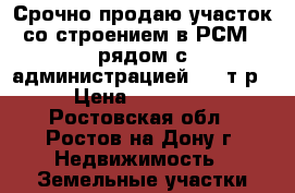 Срочно продаю участок со строением в РСМ-2 рядом с администрацией 500 т.р. › Цена ­ 500 000 - Ростовская обл., Ростов-на-Дону г. Недвижимость » Земельные участки продажа   